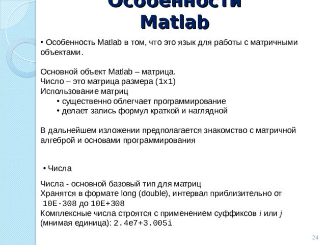 Особенности Matlab  Особенность Matlab в том, что это язык для работы с матричными объектами. Основной объект Matlab – матрица. Число – это матрица размера ( 1x1 ) Использование матриц  существенно облегчает программирование  делает запись формул краткой и наглядной  существенно облегчает программирование  делает запись формул краткой и наглядной В дальнейшем изложении предполагается знакомство с матричной алгеброй и основами программирования  Числа Числа - основной базовый тип для матриц Хранятся в формате long  (double) , интервал приблизительно от  10 E -308 до 10 E+ 308  Комплексные числа строятся с применением суффиксов i  или j ( мнимая  единица): 2 .4e7 + 3.005i