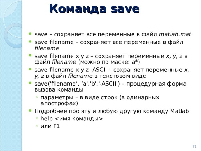 Команда save save – сохраняет все переменные в файл matlab.mat save filename – сохраняет все переменные в файл filename  save filename x y z – сохраняет переменные  x, y, z  в файл  filename  (можно по маске: a*) save filename x y z -ASCII – сохраняет переменные  x, y, z  в файл  filename  в текстовом виде save(' filename’, ‘ a ',‘ b ','-ASCII') – процедурная форма вызова команды  параметры – в виде строк (в одинарных апострофах) параметры – в виде строк (в одинарных апострофах) Подробнее про эту и любую другую команду Matlab help  или F1 help  или F1