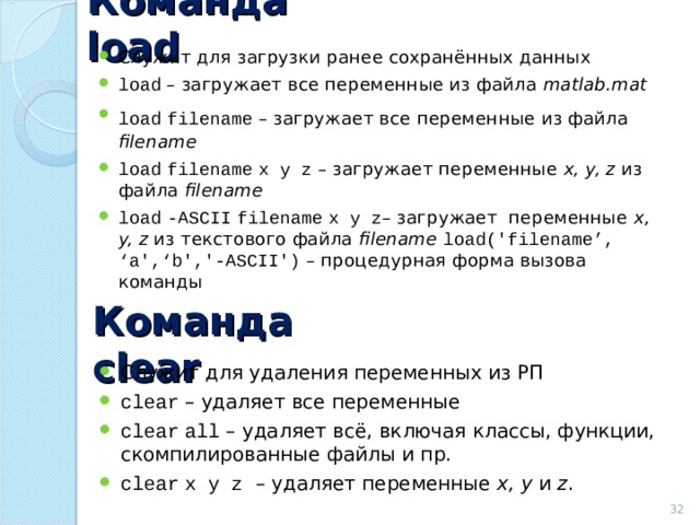 Команда load Служит для загрузки ранее сохранённых данных load – загружает все переменные из файла matlab.mat load  filename – загружает все переменные из файла  filename  load  filename  x y z – загружает переменные  x, y, z  из файла  filename load  -ASCII  filename  x y z – загружает переменные  x, y, z  из текстового файла  filename  load (' filename’, ‘ a ',‘ b ','-ASCII') – процедурная форма вызова команды Команда clear Служит для удаления переменных из РП clear – удаляет все переменные clear  all – удаляет всё, включая классы, функции, скомпилированные файлы и пр. clear  x y z – удаляет переменные x, y  и z .