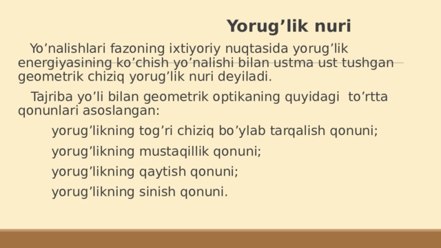 Yorug’lik nuri  Yo’nalishlari fazoning ixtiyoriy nuqtasida yorug’lik energiyasining ko’chish yo’nalishi bilan ustma ust tushgan geometrik chiziq yorug’lik nuri deyiladi.  Tajriba yo’li bilan geometrik optikaning quyidagi to’rtta qonunlari asoslangan:  yorug’likning tog’ri chiziq bo’ylab tarqalish qonuni;  yorug’likning mustaqillik qonuni;  yorug’likning qaytish qonuni;  yorug’likning sinish qonuni.