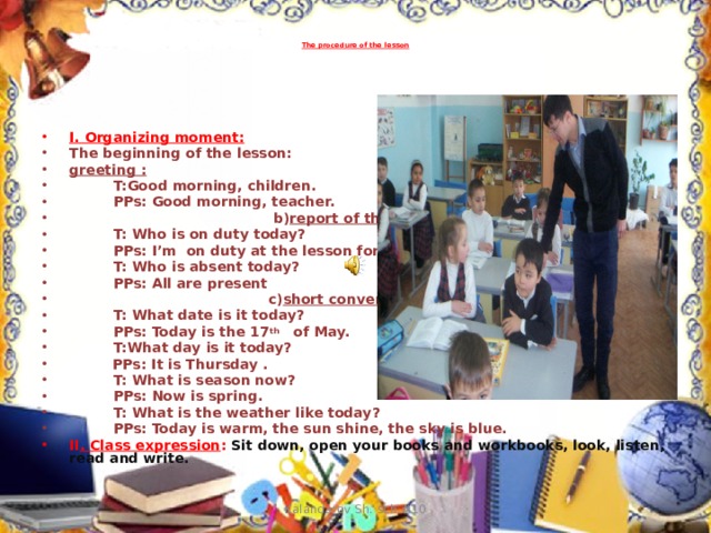 The procedure of the lesson   I. Organizing moment: The beginning of the lesson: greeting :  T:Good morning, children.  PPs: Good morning, teacher.  b) report of the duty:  T: Who is on duty today?  PPs: I’m on duty at the lesson for today.  T: Who is absent today?  PPs: All are present  c) short conversation :  T: What date is it today?  PPs: Today is the 17 th of May.  T:What day is it today?   PPs: It is Thursday .  T: What is season now?  PPs: Now is spring.  T: What is the weather like today?  PPs: Today is warm, the sun shine, the sky is blue. II . Class expression :  Sit down, open your books and workbooks, look, listen, read and write. Kalandarov Sh. sch.#10