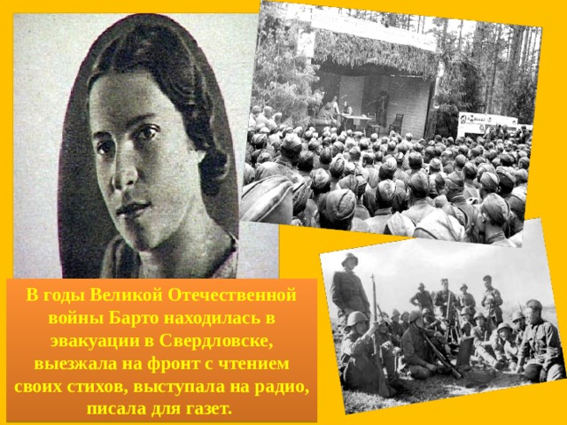 В годы Великой Отечественной войны Барто находилась в эвакуации в Свердловске, выезжала на фронт с чтением своих стихов, выступала на радио, писала для газет.