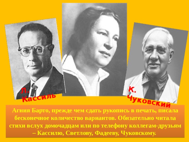 Л. Кассиль К. Чуковский Агния Барто, прежде чем сдать рукопись в печать, писала бесконечное количество вариантов. Обязательно читала стихи вслух домочадцам или по телефону коллегам-друзьям – Кассилю, Светлову, Фадееву, Чуковскому.