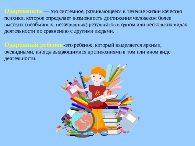 Одаренность  — это системное, развивающееся в течение жизни качество психики, которое определяет возможность достижения человеком более высоких (необычных, незаурядных) результатов в одном или нескольких видах деятельности по сравнению с другими людьми. Одарённый ребенок -это ребенок, который выделяется яркими, очевидными, иногда выдающимися достижениями в том или ином виде деятельности.