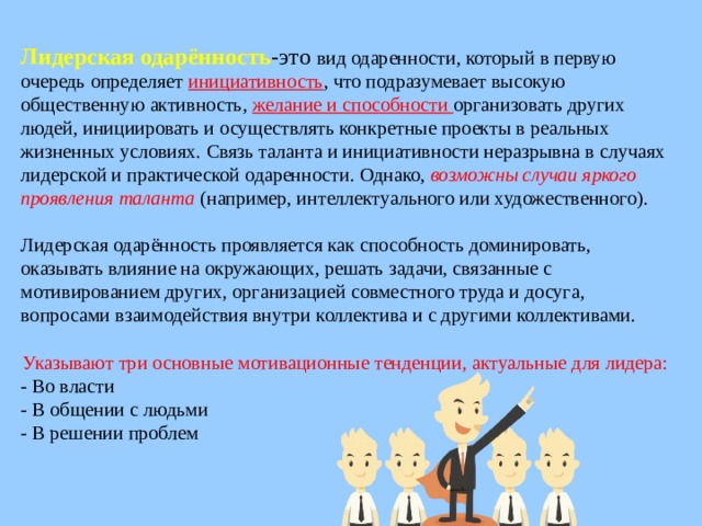 Лидерская одарённость -это вид одаренности, который в первую очередь определяет инициативность , что подразумевает высокую общественную активность, желание и способности организовать других людей, инициировать и осуществлять конкретные проекты в реальных жизненных условиях. Связь таланта и инициативности неразрывна в случаях лидерской и практической одаренности. Однако, возможны случаи яркого проявления таланта  (например, интеллектуального или художественного).  Лидерская одарённость проявляется как способность доминировать, оказывать влияние на окружающих, решать задачи, связанные с мотивированием других, организацией совместного труда и досуга, вопросами взаимодействия внутри коллектива и с другими коллективами. Указывают три основные мотивационные тенденции, актуальные для лидера: - Во власти - В общении с людьми - В решении проблем