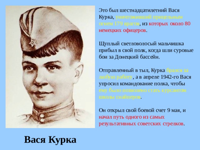 Это был шестнадцатилетний Вася Курка, уничтоживший прицельным огнем 179 врагов , из которых около 80 немецких офицеров . Щуплый светловолосый мальчишка прибыл в свой полк, когда шли суровые бои за Донецкий бассейн. Отправленный в тыл, Курка брался за любую работу , а в апреле 1942-го Вася упросил командование полка, чтобы ему было позволено стать курсантом школы снайперов . Он открыл свой боевой счет 9 мая, и начал путь одного из самых результативных советских стрелков . Вася Курка