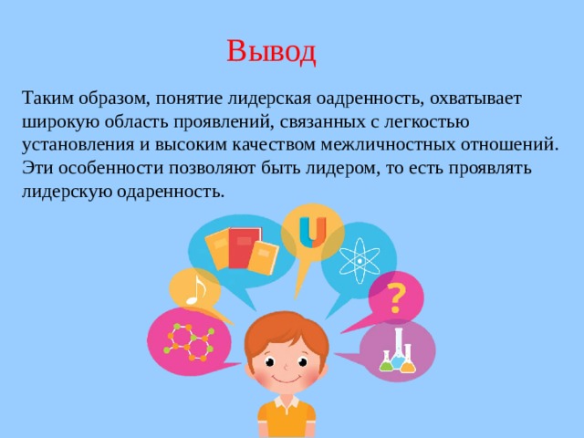 Вывод Таким образом, понятие лидерская оадренность, охватывает широкую область проявлений, связанных с легкостью установления и высоким качеством межличностных отношений. Эти особенности позволяют быть лидером, то есть проявлять лидерскую одаренность.