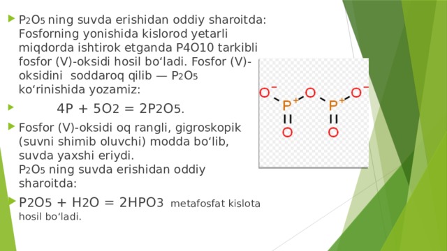 P 2 O 5 ning suvda erishidan oddiy sharoitda: Fosforning yonishida kislorod yetarli miqdorda ishtirok etganda P4O10 tarkibli fosfor (V)-oksidi hosil bo‘ladi. Fosfor (V)-oksidini soddaroq qilib — P 2 O 5 ko‘rinishida yozamiz:  4P + 5O 2 = 2P 2 O 5. Fosfor (V)-oksidi oq rangli, gigroskopik (suvni shimib oluvchi) modda bo‘lib, suvda yaxshi eriydi.  P 2 O 5 ning suvda erishidan oddiy sharoitda: P 2 O 5 + H 2 O = 2HPO 3 metafosfat kislota hosil bo‘ladi.