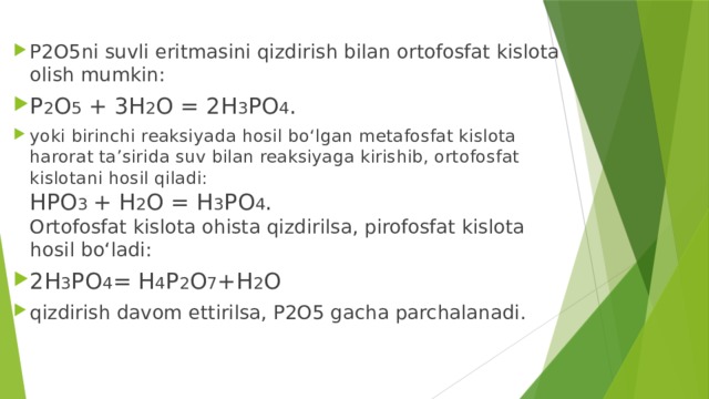 P2O5ni suvli eritmasini qizdirish bilan ortofosfat kislota olish mumkin: P 2 O 5 + 3H 2 O = 2H 3 PO 4 . yoki birinchi reaksiyada hosil bo‘lgan metafosfat kislota harorat ta’sirida suv bilan reaksiyaga kirishib, ortofosfat kislotani hosil qiladi:  HPO 3 + H 2 O = H 3 PO 4 .  Ortofosfat kislota ohista qizdirilsa, pirofosfat kislota hosil bo‘ladi: 2H 3 PO 4 = H 4 P 2 O 7 +H 2 O qizdirish davom ettirilsa, P2O5 gacha parchalanadi.