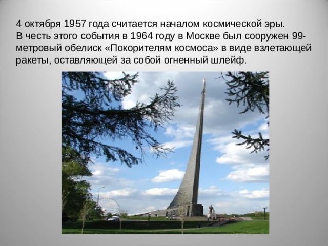 4 октября 1957 года считается началом космической эры. В честь этого события в 1964 году в Москве был сооружен 99-метровый обелиск «Покорителям космоса» в виде взлетающей ракеты, оставляющей за собой огненный шлейф.