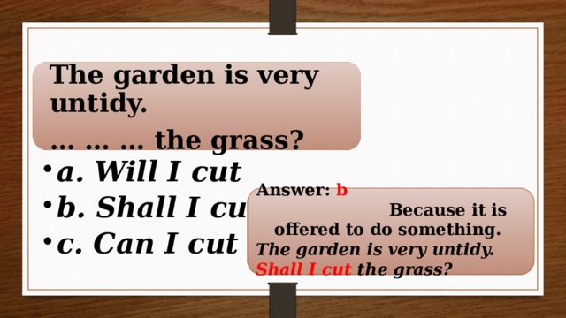 The garden is very untidy. … … … the grass? a. Will I cut b. Shall I cut c. Can I cut a. Will I cut b. Shall I cut c. Can I cut  Answer: b Because it is offered to do something. The garden is very untidy. Shall I cut the grass?