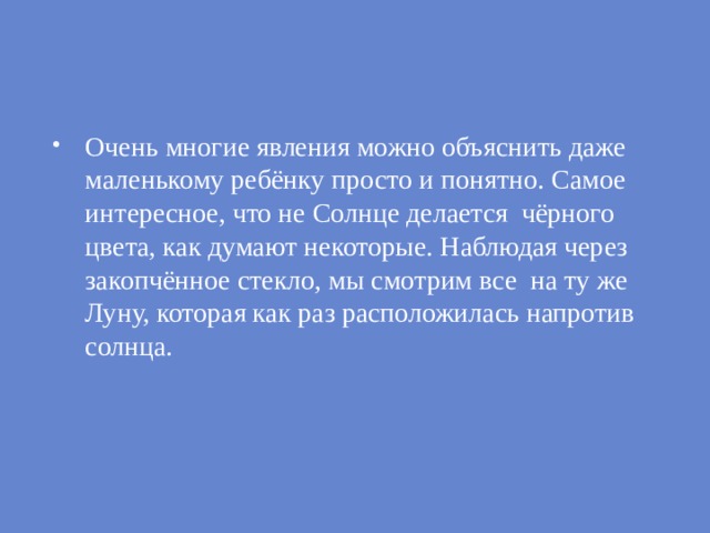 Очень многие явления можно объяснить даже маленькому ребёнку просто и понятно. Самое интересное, что не Солнце делается чёрного цвета, как думают некоторые. Наблюдая через закопчённое стекло, мы смотрим все на ту же Луну, которая как раз расположилась напротив солнца.