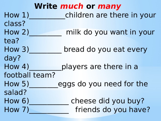 Write much or many How 1)__________children are there in your class? How 2)_________ milk do you want in your tea? How 3)_________ bread do you eat every day? How 4)_________players are there in a football team? How 5)________eggs do you need for the salad? How 6)___________ cheese did you buy? How 7)___________ friends do you have?