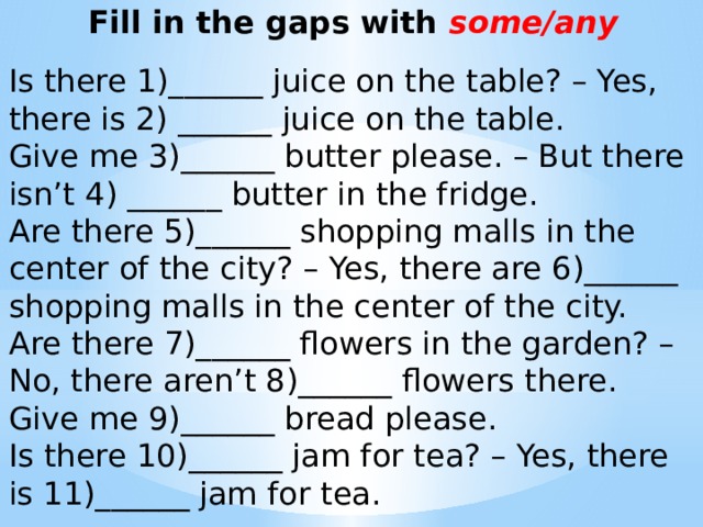 Fill in the gaps with some/any   Is there 1)______ juice on the table? – Yes, there is 2) ______ juice on the table. Give me 3)______ butter please. – But there isn’t 4) ______ butter in the fridge. Are there 5)______ shopping malls in the center of the city? – Yes, there are 6)______ shopping malls in the center of the city. Are there 7)______ flowers in the garden? – No, there aren’t 8)______ flowers there. Give me 9)______ bread please. Is there 10)______ jam for tea? – Yes, there is 11)______ jam for tea.