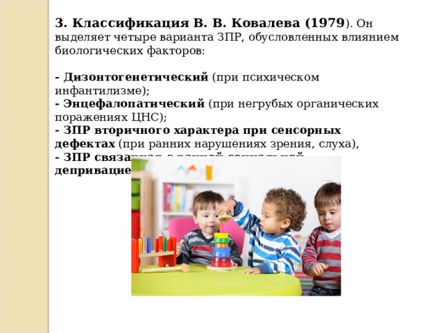 3. Классификация В. В. Ковалева (1979 ). Он выделяет четыре варианта ЗПР, обусловленных влиянием биологических факторов: - Дизонтогенетический  (при психическом инфантилизме); - Энцефалопатический  (при негрубых органических поражениях ЦНС); - ЗПР вторичного характера при сенсорных дефектах  (при ранних нарушениях зрения, слуха), - ЗПР связанная с ранней социальной депривацией  (например при госпитализме).