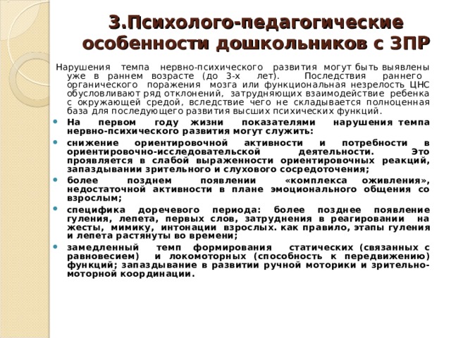 3.Психолого-педагогические особенности дошкольников с ЗПР   Нарушения темпа нервно-психического развития могут быть выявлены уже в раннем возрасте (до 3-х лет). Последствия раннего органического поражения мозга или функциональная незрелость ЦНС обусловливают ряд отклонений, затрудняющих взаимодействие ребенка с окружающей средой, вследствие чего не складывается полноценная база для последующего развития высших психических функций.