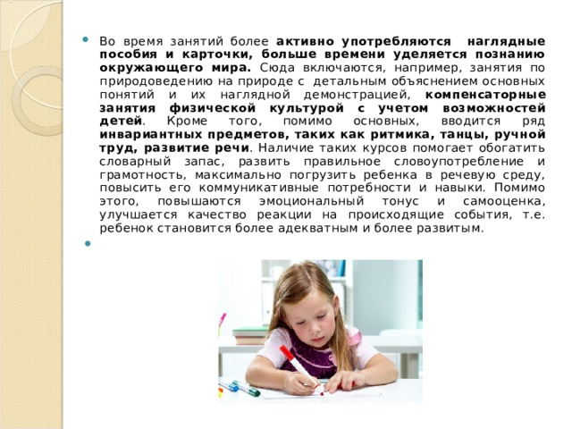 Во время занятий более активно употребляются наглядные пособия и карточки, больше времени уделяется познанию окружающего мира. Сюда включаются, например, занятия по природоведению на природе с детальным объяснением основных понятий и их наглядной демонстрацией, компенсаторные занятия физической культурой с учетом возможностей детей . Кроме того, помимо основных, вводится ряд инвариантных предметов, таких как ритмика, танцы, ручной труд, развитие речи . Наличие таких курсов помогает обогатить словарный запас, развить правильное словоупотребление и грамотность, максимально погрузить ребенка в речевую среду, повысить его коммуникативные потребности и навыки. Помимо этого, повышаются эмоциональный тонус и самооценка, улучшается качество реакции на происходящие события, т.е. ребенок становится более адекватным и более развитым.