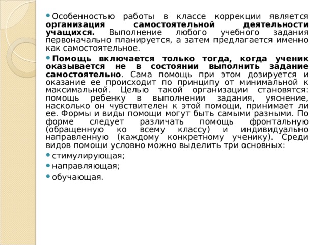 Особенностью работы в классе коррекции является организация самостоятельной деятельности учащихся. Выполнение любого учебного задания первоначально планируется, а затем предлагается именно как самостоятельное. Помощь включается только тогда, когда ученик оказывается не в состоянии выполнить задание самостоятельно . Сама помощь при этом дозируется и оказание ее происходит по принципу от минимальной к максимальной. Целью такой организации становятся: помощь ребенку в выполнении задания, уяснение, насколько он чувствителен к этой помощи, принимает ли ее. Формы и виды помощи могут быть самыми разными. По форме следует различать помощь фронтальную (обращенную ко всему классу) и индивидуально направленную (каждому конкретному ученику). Среди видов помощи условно можно выделить три основных: стимулирующая; направляющая; обучающая.