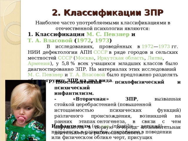 2. Классификации ЗПР   Наиболее часто употребляемыми классификациями в отечественной психологии являются: 1. Классификация  М. С. Певзнер  и  Т. А. Власовой  ( 1972 ,  1973 )  В исследованиях, проведённых в  1972 — 1973  гг. НИИ дефектологии АПН  СССР  в ряде городов и сельских местностей  СССР  ( Москва ,  Иркутская область ,  Литва ,  Армения ), у 5,8 % всех учащихся младших классов было диагностированно ЗПР. На материалах этих исследований  М. С. Певзнер  и  Т. А. Власовой  было предложено разделять общую группу ЗПР на два вида . Неосложненный психофизический и психический  инфантилизм. - «Вторичная» ЗПР , вызванная стойкой церебрастенией (повышенной истощаемостью психических функций) различного происхождения, возникшей на ранних этапах онтогенеза, в связи с чем нарушается в первую очередь познавательная деятельность и работоспособность. Инфантилизм  (от  лат.   infantilis  — детский) — незрелость в развитии, сохранение в поведении или физическом облике черт, присущих предшествующим возрастным этапам.