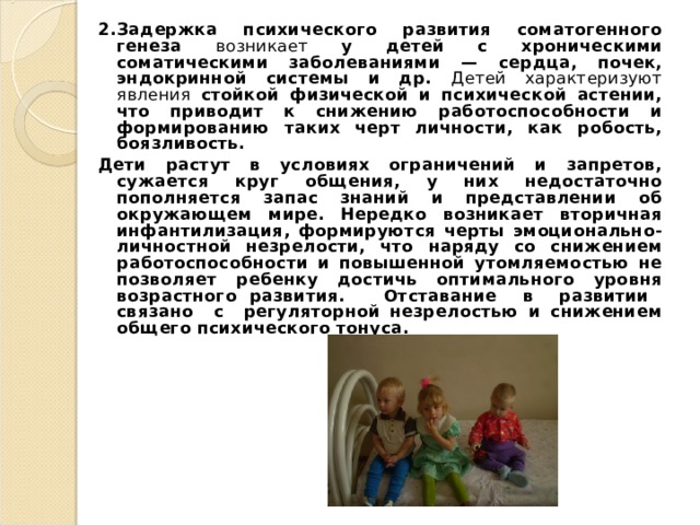 2.  Задержка психического развития соматогенного генеза возникает у детей с хроническими соматическими заболеваниями — сердца, почек, эндокринной системы и др. Детей характеризуют явления стойкой физической и психической астении, что приводит к снижению работоспособности и формированию таких черт личности, как робость, боязливость. Дети растут в условиях ограничений и запретов, сужается круг общения, у них недостаточно пополняется запас знаний и представлении об окружающем мире. Нередко возникает вторичная инфантилизация, формируются черты эмоционально-личностной незрелости, что наряду со снижением работоспособности и повышенной утомляемостью не позволяет ребенку достичь оптимального уровня возрастного развития. Отставание в развитии связано с регуляторной незрелостью и снижением общего психического тонуса.