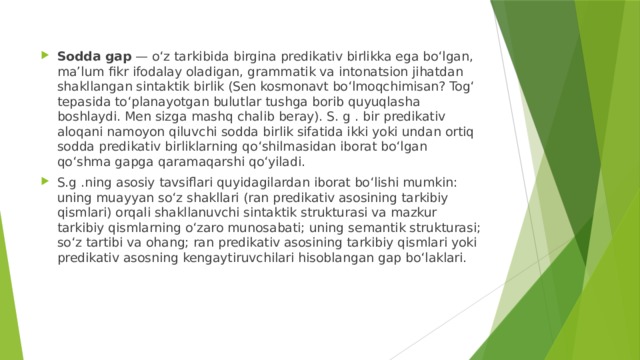 Sodda gap  — oʻz tarkibida birgina predikativ birlikka ega boʻlgan, maʼlum fikr ifodalay oladigan, grammatik va intonatsion jihatdan shakllangan sintaktik birlik (Sen kosmonavt boʻlmoqchimisan? Togʻ tepasida toʻplanayotgan bulutlar tushga borib quyuqlasha boshlaydi. Men sizga mashq chalib beray). S. g . bir predikativ aloqani namoyon qiluvchi sodda birlik sifatida ikki yoki undan ortiq sodda predikativ birliklarning qoʻshilmasidan iborat boʻlgan qoʻshma gapga qaramaqarshi qoʻyiladi. S.g .ning asosiy tavsiflari quyidagilardan iborat boʻlishi mumkin: uning muayyan soʻz shakllari (ran predikativ asosining tarkibiy qismlari) orqali shakllanuvchi sintaktik strukturasi va mazkur tarkibiy qismlarning oʻzaro munosabati; uning semantik strukturasi; soʻz tartibi va ohang; ran predikativ asosining tarkibiy qismlari yoki predikativ asosning kengaytiruvchilari hisoblangan gap boʻlaklari.