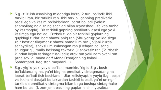 S.g . tuzilish asosining miqdoriga koʻra, 2 turli boʻladi; ikki tarkibli ran, bir tarkibli ran. Ikki tarkibli gapning predikativ asosi ega va kesim boʻlaklaridan iborat boʻladi (Salqin shamollargina qizning sochlari bilan oʻynashadi. Koʻkda tanho oy kezmoqda). Bir tarkibli gapning predikativ asosi ega yoki kesimga ega boʻladi. Oʻzbek tilida bir tarkibli gaplarning quyidagi turlari bor: shaxsi aniq ran (Shu yorugʻ yoʻlda sizga zoʻr baxtlar tilayman); shaxsi nomaʼlum ran (Joʻjani kuzda sanaydilar); shaxsi umumlashgan ran (Dehqon boʻlsang shudgor qil, mulla boʻlsang takror qil); shaxssiz ran (Toʻrtbesh kundan keyin terimga tushiladi); atov ran yoki nomlovchi ran (Ana sovuq, mana qor! Mana Oʻsarjonning bolasi ... Samarqand. Registon maydoni...). S.g . yigʻiq yoki yoyiq boʻlishi mumkin. Yigʻiq S.g . bosh boʻlaklardangina, yaʼni birgina predikativ sintagmadangina iborat boʻladi (Ish boshlandi. Ular kelishyapti); yoyiq S.g . bosh va ikkinchi darajali boʻlaklardan tashkil topadi, yaʼni uning tarkibida predikativ sintagma bilan birga boshqa sintagmalar ham boʻladi (Nizomjon opasining gaplarini chin yurakdan eshitib oʻtirardi).