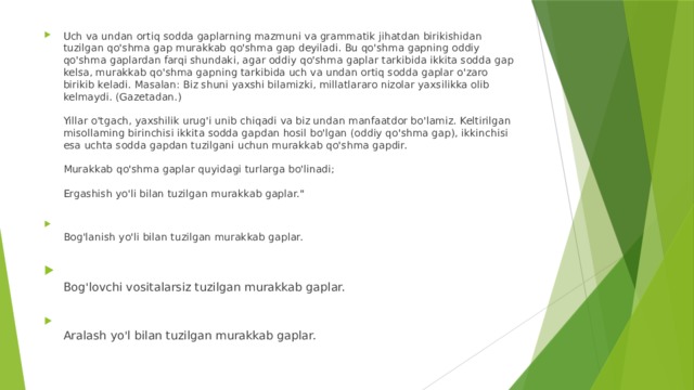 Uch va undan ortiq sodda gaplarning mazmuni va grammatik jihatdan birikishidan tuzilgan qo'shma gap murakkab qo'shma gap deyiladi. Bu qo'shma gapning oddiy qo'shma gaplardan farqi shundaki, agar oddiy qo'shma gaplar tarkibida ikkita sodda gap kelsa, murakkab qo'shma gapning tarkibida uch va undan ortiq sodda gaplar o'zaro birikib keladi. Masalan: Biz shuni yaxshi bilamizki, millatlararo nizolar yaxsilikka olib kelmaydi. (Gazetadan.)   Yillar o'tgach, yaxshilik urug'i unib chiqadi va biz undan manfaatdor bo'lamiz. Keltirilgan misollaming birinchisi ikkita sodda gapdan hosil bo'lgan (oddiy qo'shma gap), ikkinchisi esa uchta sodda gapdan tuzilgani uchun murakkab qo'shma gapdir.   Murakkab qo'shma gaplar quyidagi turlarga bo'linadi;   Ergashish yo'li bilan tuzilgan murakkab gaplar.