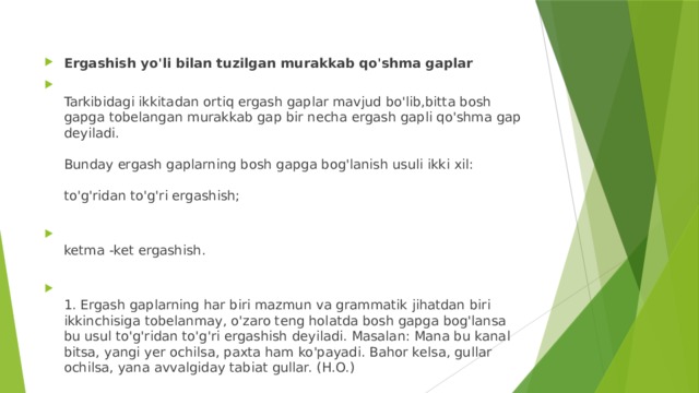 Ergashish yo'li bilan tuzilgan murakkab qo'shma gaplar  Tarkibidagi ikkitadan ortiq ergash gaplar mavjud bo'lib,bitta bosh gapga tobelangan murakkab gap bir necha ergash gapli qo'shma gap deyiladi.   Bunday ergash gaplarning bosh gapga bog'lanish usuli ikki xil:   to'g'ridan to'g'ri ergashish;    ketma -ket ergashish.    1. Ergash gaplarning har biri mazmun va grammatik jihatdan biri ikkinchisiga tobelanmay, o'zaro teng holatda bosh gapga bog'lansa bu usul to'g'ridan to'g'ri ergashish deyiladi. Masalan: Mana bu kanal bitsa, yangi yer ochilsa, paxta ham ko'payadi. Bahor kelsa, gullar ochilsa, yana avvalgiday tabiat gullar. (H.O.)