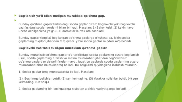 Bog'lanish yo'li bilan tuzilgan murakkab qo'shma gap.  Bunday qo'shma gaplar tarkibidagi sodda gaplar o'zaro bog'lovchi yoki bog'lovchi vazifasidagi so'zlar yordami bilan birikadi. Masalan: 1) Bahor keldi, 2) Lekin havo uncha ochilganicha yo'g'-u. 3) daraxtlar kurtak ota boshladi.   Bunday gaplar (bog'la) bog'langan qo'shma gaplarga o'xshasa-da, lekin sodda gaplarning miqdori jihatidan farq qiladi. ya'ni sodda gaplar miqdori ko'p bo'ladi.   Bog'lovchi vositasiz tuzilgan murakkab qo'shma gaplar.   Bunday murakkab qo'shma gaplar o'z tarkibidagi sodda gaplarning o'zaro bog'lanish usuli, sodda gaplarning tuzilish va ma'no munosabati jihatidan bog'lovchisiz qo'shma gaplardan deyarli farqlanmaydi, faqat bu gaplarda sodda gaplarning o'zaro munosabati biroz murakkabroq bo'ladi. Bu belgilarni quyidagicha izohlash mumkin.   1. Sodda gaplar teng munosabatda bo'ladi. Masalan:   (1). Boshimga bolishlar botdi, (2) sen kelmading, (3) Yurakka nolishlar botdi, (4) sen kelmading. (Qo'shiq.)   2. Sodda gaplarning bin boshqalarga nisbatan alohida vaziyatgaega bo'ladi.