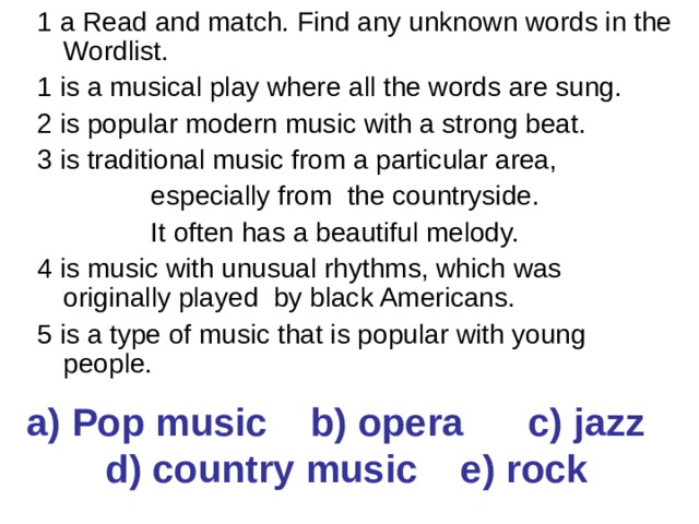 1 a Read and match. Find any unknown words in the Wordlist. 1 is a musical play where all the words are sung. 2 is popular modern music with a strong beat. 3 is traditional music from a particular area,  especially from the countryside.  It often has a beautiful melody. 4 is music with unusual rhythms, which was originally played by black Americans. 5 is a type of music that is popular with young people. a) Pop music b) opera c) jazz d) country music e) rock