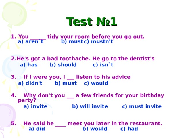 Test №1 1. You ______ tidy your room before you go out.  a) aren`t b) must  c) mustn't   2.He's got a bad toothache. He go to the dentist's  a) has b) should c) isn`t  3. If I were you, I ___ listen to his advice  a) didn't b) must  c) would  4. Why don't you ___ a few friends for your birthday party?  a) invite b) will invite c) must invite  5. He said he ____ meet you later in the restaurant.   a) did b) would  c) had