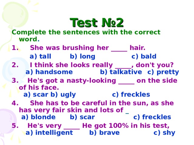 Test №2 Complete the sentences with the correct word . 1. She was brushing her _____ hair.  a) tall  b) long c) bald 2. I think she looks really _____, don't you?   a) handsome b) talkative  c) pretty 3. He's got a nasty-looking _____ on the side of his face.   a) scar  b) ugly c) freckles 4. She has to be careful in the sun, as she has very fair skin and lots of _   a) blonde  b) scar c) freckles 5. He's very _____ He got 100% in his test,   a) intelligent  b) brave c) shy