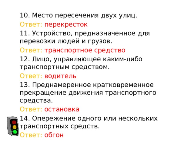 10. Место пересечения двух улиц. Ответ: перекресток 11. Устройство, предназначенное для перевозки людей и грузов. Ответ: транспортное средство 12. Лицо, управляющее каким-либо транспортным средством. Ответ: водитель 13. Преднамеренное кратковременное прекращение движения транспортного средства. Ответ: остановка 14. Опережение одного или нескольких транспортных средств. Ответ: обгон