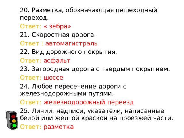 20. Разметка, обозначающая пешеходный переход. Ответ: « зебра» 21. Скоростная дорога. Ответ : автомагистраль 22. Вид дорожного покрытия. Ответ: асфальт 23. Загородная дорога с твердым покрытием. Ответ: шоссе 24. Любое пересечение дороги с железнодорожными путями. Ответ: железнодорожный переезд 25. Линии, надписи, указатели, написанные белой или желтой краской на проезжей части. Ответ: разметка