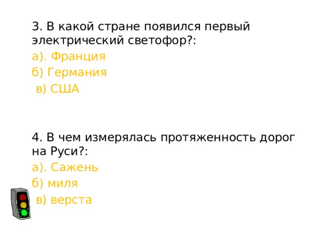 3. В какой стране появился первый электрический светофор?: а). Франция б) Германия  в) США 4. В чем измерялась протяженность дорог на Руси?: а). Сажень б) миля  в) верста