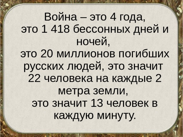 Война – это 4 года,  это 1 418 бессонных дней и ночей,  это 20 миллионов погибших русских людей, это значит 22 человека на каждые 2 метра земли,  это значит 13 человек в каждую минуту.