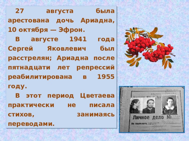 27 августа была арестована дочь Ариадна, 10 октября — Эфрон. В августе 1941 года Сергей Яковлевич был расстрелян; Ариадна после пятнадцати лет репрессий реабилитирована в 1955 году. В этот период Цветаева практически не писала стихов, занимаясь переводами.
