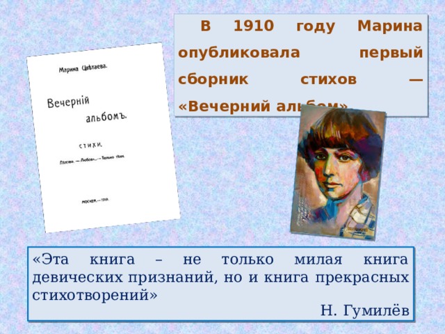 В 1910 году Марина опубликовала первый сборник стихов — «Вечерний альбом». «Эта книга – не только милая книга девических признаний, но и книга прекрасных стихотворений»  Н. Гумилёв
