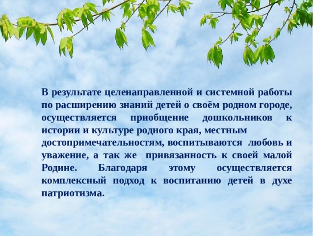 В результате целенаправленной и системной работы по расширению знаний детей о своём родном городе, осуществляется приобщение дошкольников к истории и культуре родного края, местным достопримечательностям, воспитываются любовь и уважение, а так же привязанность к своей малой Родине. Благодаря этому осуществляется комплексный подход к воспитанию детей в духе патриотизма.