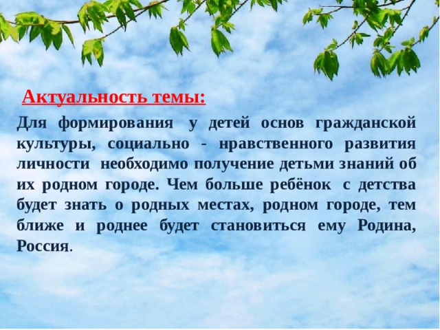 Актуальность темы: Для формирования  у детей основ гражданской культуры, социально - нравственного развития личности необходимо получение детьми знаний об их родном городе. Чем больше ребёнок  с детства будет знать о родных местах, родном городе, тем ближе и роднее будет становиться ему Родина, Россия .                              