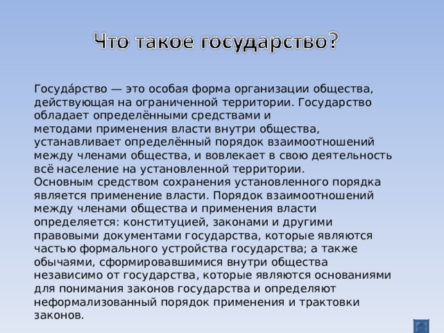 Госуда́рство — это особая форма организации общества, действующая на ограниченной территории. Государство обладает определёнными средствами и методами применения власти внутри общества, устанавливает определённый порядок взаимоотношений между членами общества, и вовлекает в свою деятельность всё население на установленной территории. Основным средством сохранения установленного порядка является применение власти. Порядок взаимоотношений между членами общества и применения власти определяется: конституцией, законами и другими правовыми документами государства, которые являются частью формального устройства государства; а также обычаями, сформировавшимися внутри общества независимо от государства, которые являются основаниями для понимания законов государства и определяют неформализованный порядок применения и трактовки законов.