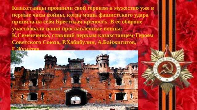 Казахстанцы проявили свой героизм и мужество уже в первые часы войны, когда мощь фашистского удара приняла на себя Брестская крепость. В её обороне участвовали наши прославленные воины: К.Семенченко, ставший первым казахстанцем-Героем Советского Союза, Р.Хабибулин, А.Байжигитов, Г.Жуматов.