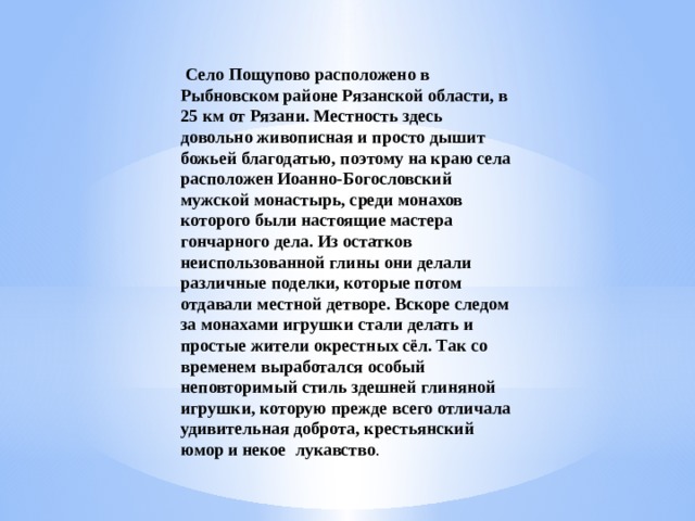   Село Пощупово расположено в Рыбновском районе Рязанской области, в 25 км от Рязани. Местность здесь довольно живописная и просто дышит божьей благодатью, поэтому на краю села расположен Иоанно-Богословский мужской монастырь, среди монахов которого были настоящие мастера гончарного дела. Из остатков неиспользованной глины они делали различные поделки, которые потом отдавали местной детворе. Вскоре следом за монахами игрушки стали делать и простые жители окрестных сёл. Так со временем выработался особый неповторимый стиль здешней глиняной игрушки, которую прежде всего отличала удивительная доброта, крестьянский юмор и некое  лукавство .