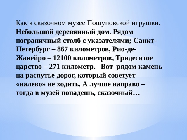 Как в сказочном музее Пощуповской игрушки. Небольшой деревянный дом. Рядом пограничный столб с указателями; Санкт-Петербург – 867 километров, Рио-де-Жанейро – 12100 километров, Тридесятое царство – 271 километр.   Вот  рядом камень на распутье дорог, который советует «налево» не ходить. А лучше направо – тогда в музей попадешь, сказочный…