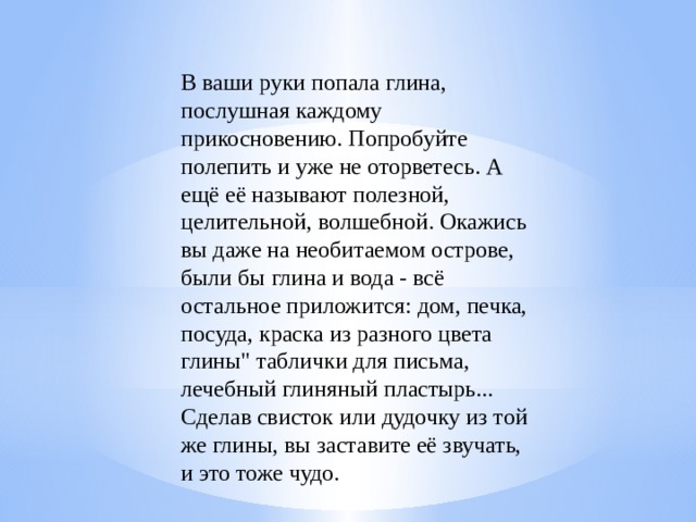 В ваши руки попала глина, послушная каждому прикосновению. Попробуйте полепить и уже не оторветесь. А ещё её называют полезной, целительной, волшебной. Окажись вы даже на необитаемом острове, были бы глина и вода - всё остальное приложится: дом, печка, посуда, краска из разного цвета глины