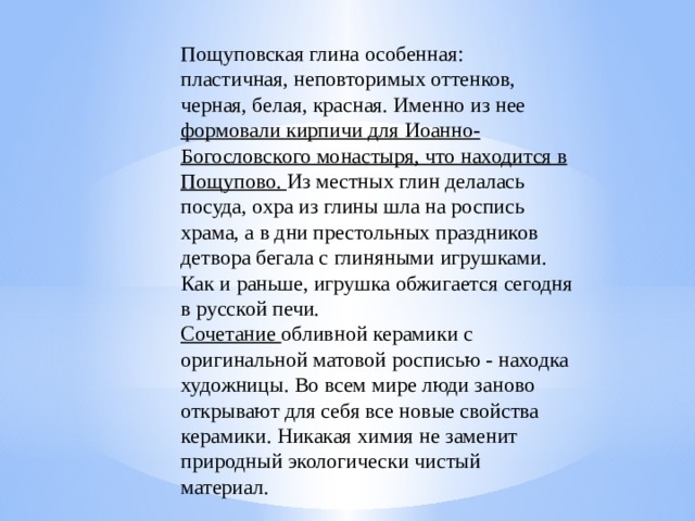 Пощуповская глина особенная: пластичная, неповторимых оттенков, черная, белая, красная. Именно из нее формовали кирпичи для Иоанно-Богословского монастыря, что находится в Пощупово. Из местных глин делалась посуда, охра из глины шла на роспись храма, а в дни престольных праздников детвора бегала с глиняными игрушками. Как и раньше, игрушка обжигается сегодня в русской печи. Сочетание обливной керамики с оригинальной матовой росписью - находка художницы. Во всем мире люди заново открывают для себя все новые свойства керамики. Никакая химия не заменит природный экологически чистый материал.     