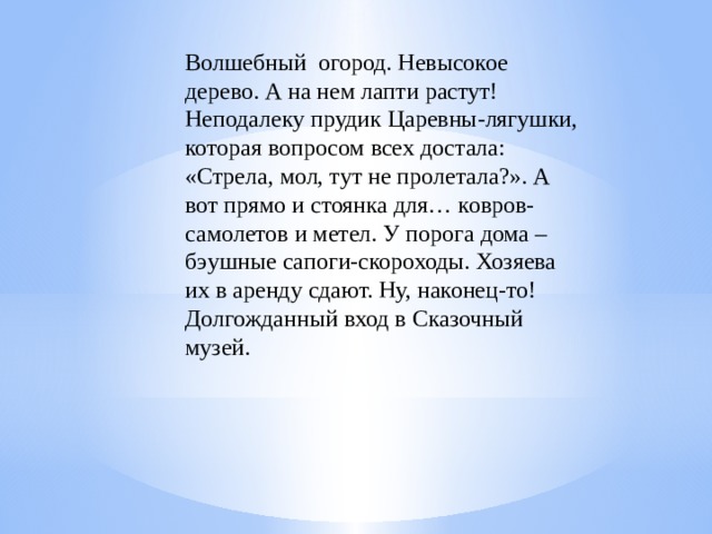 Волшебный  огород. Невысокое дерево. А на нем лапти растут! Неподалеку прудик Царевны-лягушки, которая вопросом всех достала: «Стрела, мол, тут не пролетала?». А вот прямо и стоянка для… ковров-самолетов и метел. У порога дома – бэушные сапоги-скороходы. Хозяева их в аренду сдают. Ну, наконец-то! Долгожданный вход в Сказочный музей.