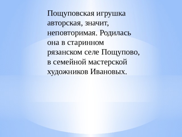 Пощуповская игрушка авторская, значит, неповторимая. Родилась она в старинном рязанском селе Пощупово, в семейной мастерской художников Ивановых. 