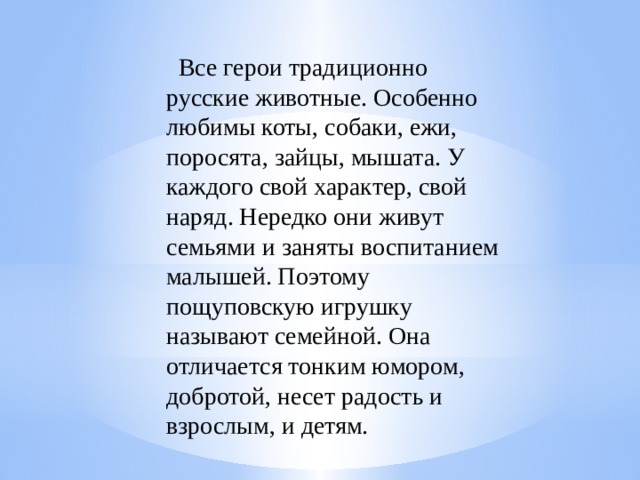          Все герои традиционно русские животные. Особенно любимы коты, собаки, ежи, поросята, зайцы, мышата. У каждого свой характер, свой наряд. Нередко они живут семьями и заняты воспитанием малышей. Поэтому пощуповскую игрушку называют семейной. Она отличается тонким юмором, добротой, несет радость и взрослым, и детям.     