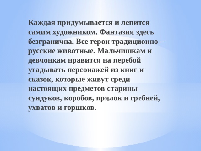 .  Каждая придумывается и лепится самим художником. Фантазия здесь безгранична. Все герои традиционно – русские животные. Мальчишкам и девчонкам нравится на перебой угадывать персонажей из книг и сказок, которые живут среди настоящих предметов старины сундуков, коробов, прялок и гребней, ухватов и горшков.